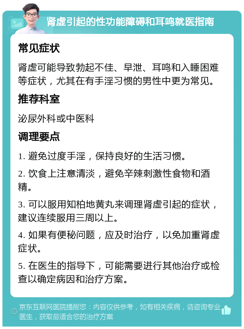 肾虚引起的性功能障碍和耳鸣就医指南 常见症状 肾虚可能导致勃起不佳、早泄、耳鸣和入睡困难等症状，尤其在有手淫习惯的男性中更为常见。 推荐科室 泌尿外科或中医科 调理要点 1. 避免过度手淫，保持良好的生活习惯。 2. 饮食上注意清淡，避免辛辣刺激性食物和酒精。 3. 可以服用知柏地黄丸来调理肾虚引起的症状，建议连续服用三周以上。 4. 如果有便秘问题，应及时治疗，以免加重肾虚症状。 5. 在医生的指导下，可能需要进行其他治疗或检查以确定病因和治疗方案。