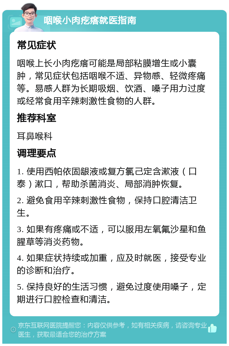 咽喉小肉疙瘩就医指南 常见症状 咽喉上长小肉疙瘩可能是局部粘膜增生或小囊肿，常见症状包括咽喉不适、异物感、轻微疼痛等。易感人群为长期吸烟、饮酒、嗓子用力过度或经常食用辛辣刺激性食物的人群。 推荐科室 耳鼻喉科 调理要点 1. 使用西帕依固龈液或复方氯己定含漱液（口泰）漱口，帮助杀菌消炎、局部消肿恢复。 2. 避免食用辛辣刺激性食物，保持口腔清洁卫生。 3. 如果有疼痛或不适，可以服用左氧氟沙星和鱼腥草等消炎药物。 4. 如果症状持续或加重，应及时就医，接受专业的诊断和治疗。 5. 保持良好的生活习惯，避免过度使用嗓子，定期进行口腔检查和清洁。