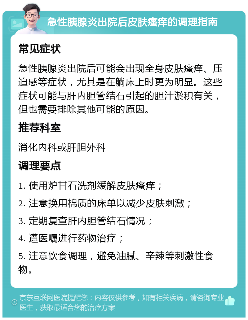 急性胰腺炎出院后皮肤瘙痒的调理指南 常见症状 急性胰腺炎出院后可能会出现全身皮肤瘙痒、压迫感等症状，尤其是在躺床上时更为明显。这些症状可能与肝内胆管结石引起的胆汁淤积有关，但也需要排除其他可能的原因。 推荐科室 消化内科或肝胆外科 调理要点 1. 使用炉甘石洗剂缓解皮肤瘙痒； 2. 注意换用棉质的床单以减少皮肤刺激； 3. 定期复查肝内胆管结石情况； 4. 遵医嘱进行药物治疗； 5. 注意饮食调理，避免油腻、辛辣等刺激性食物。