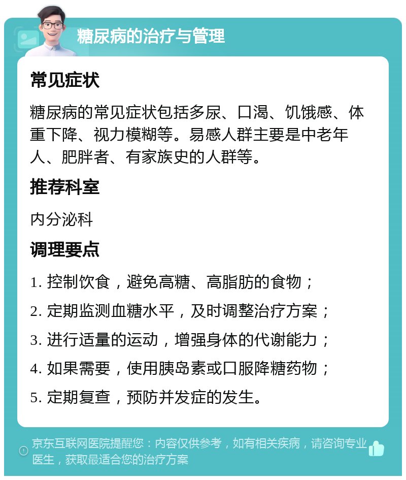 糖尿病的治疗与管理 常见症状 糖尿病的常见症状包括多尿、口渴、饥饿感、体重下降、视力模糊等。易感人群主要是中老年人、肥胖者、有家族史的人群等。 推荐科室 内分泌科 调理要点 1. 控制饮食，避免高糖、高脂肪的食物； 2. 定期监测血糖水平，及时调整治疗方案； 3. 进行适量的运动，增强身体的代谢能力； 4. 如果需要，使用胰岛素或口服降糖药物； 5. 定期复查，预防并发症的发生。