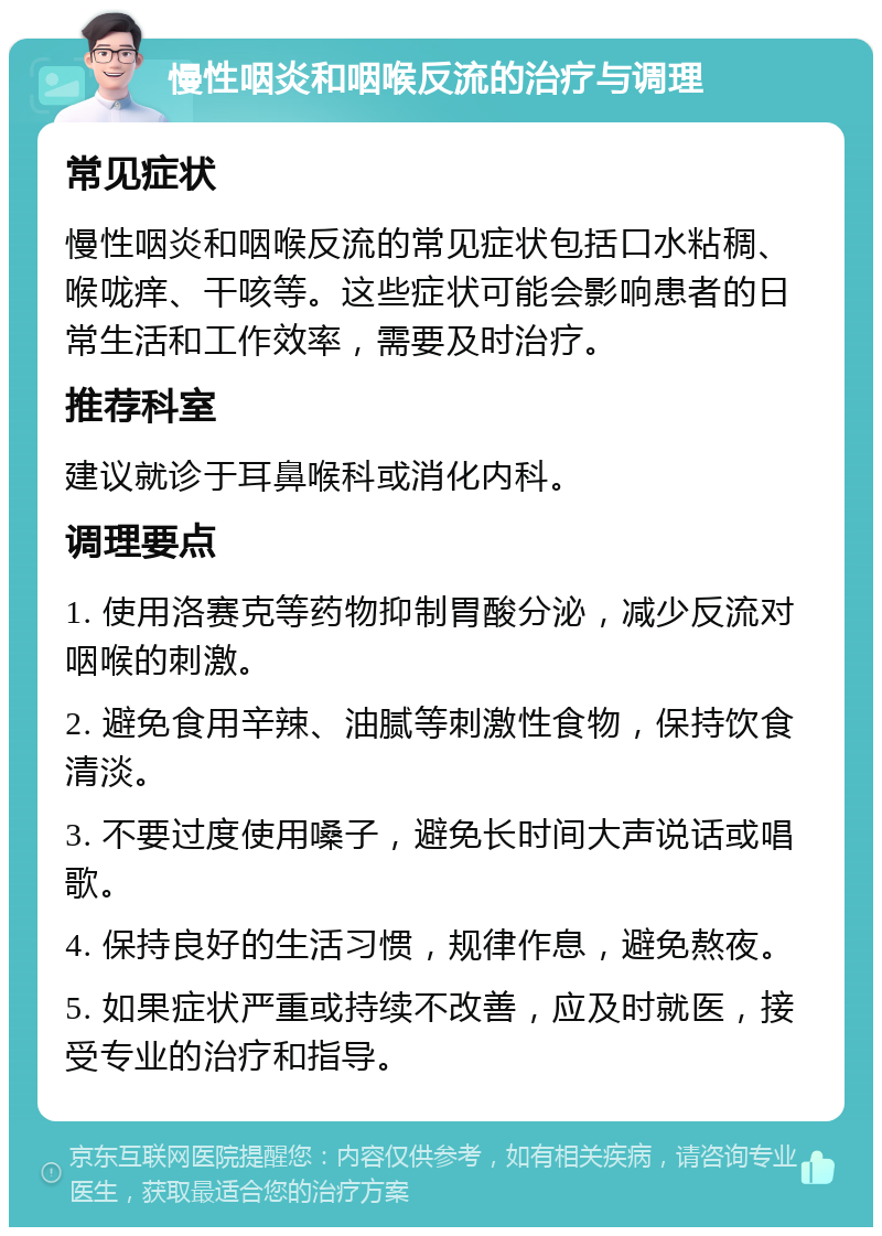 慢性咽炎和咽喉反流的治疗与调理 常见症状 慢性咽炎和咽喉反流的常见症状包括口水粘稠、喉咙痒、干咳等。这些症状可能会影响患者的日常生活和工作效率，需要及时治疗。 推荐科室 建议就诊于耳鼻喉科或消化内科。 调理要点 1. 使用洛赛克等药物抑制胃酸分泌，减少反流对咽喉的刺激。 2. 避免食用辛辣、油腻等刺激性食物，保持饮食清淡。 3. 不要过度使用嗓子，避免长时间大声说话或唱歌。 4. 保持良好的生活习惯，规律作息，避免熬夜。 5. 如果症状严重或持续不改善，应及时就医，接受专业的治疗和指导。