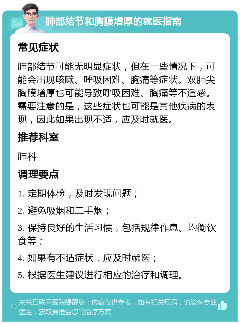 肺部结节和胸膜增厚的就医指南 常见症状 肺部结节可能无明显症状，但在一些情况下，可能会出现咳嗽、呼吸困难、胸痛等症状。双肺尖胸膜增厚也可能导致呼吸困难、胸痛等不适感。需要注意的是，这些症状也可能是其他疾病的表现，因此如果出现不适，应及时就医。 推荐科室 肺科 调理要点 1. 定期体检，及时发现问题； 2. 避免吸烟和二手烟； 3. 保持良好的生活习惯，包括规律作息、均衡饮食等； 4. 如果有不适症状，应及时就医； 5. 根据医生建议进行相应的治疗和调理。