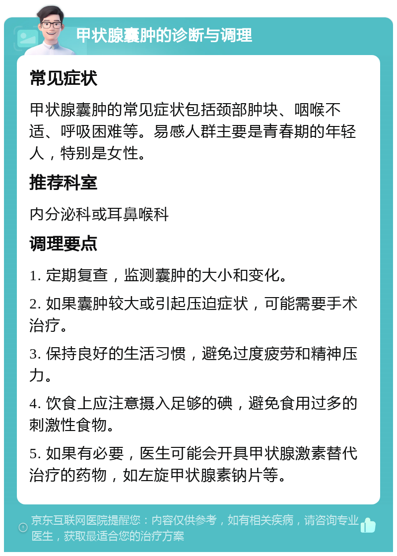 甲状腺囊肿的诊断与调理 常见症状 甲状腺囊肿的常见症状包括颈部肿块、咽喉不适、呼吸困难等。易感人群主要是青春期的年轻人，特别是女性。 推荐科室 内分泌科或耳鼻喉科 调理要点 1. 定期复查，监测囊肿的大小和变化。 2. 如果囊肿较大或引起压迫症状，可能需要手术治疗。 3. 保持良好的生活习惯，避免过度疲劳和精神压力。 4. 饮食上应注意摄入足够的碘，避免食用过多的刺激性食物。 5. 如果有必要，医生可能会开具甲状腺激素替代治疗的药物，如左旋甲状腺素钠片等。