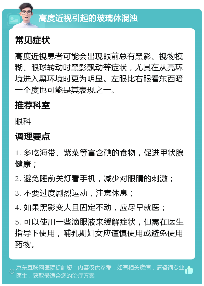 高度近视引起的玻璃体混浊 常见症状 高度近视患者可能会出现眼前总有黑影、视物模糊、眼球转动时黑影飘动等症状，尤其在从亮环境进入黑环境时更为明显。左眼比右眼看东西暗一个度也可能是其表现之一。 推荐科室 眼科 调理要点 1. 多吃海带、紫菜等富含碘的食物，促进甲状腺健康； 2. 避免睡前关灯看手机，减少对眼睛的刺激； 3. 不要过度剧烈运动，注意休息； 4. 如果黑影变大且固定不动，应尽早就医； 5. 可以使用一些滴眼液来缓解症状，但需在医生指导下使用，哺乳期妇女应谨慎使用或避免使用药物。