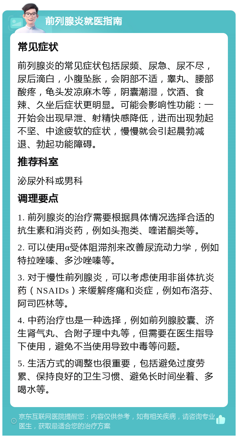 前列腺炎就医指南 常见症状 前列腺炎的常见症状包括尿频、尿急、尿不尽，尿后滴白，小腹坠胀，会阴部不适，睾丸、腰部酸疼，龟头发凉麻木等，阴囊潮湿，饮酒、食辣、久坐后症状更明显。可能会影响性功能：一开始会出现早泄、射精快感降低，进而出现勃起不坚、中途疲软的症状，慢慢就会引起晨勃减退、勃起功能障碍。 推荐科室 泌尿外科或男科 调理要点 1. 前列腺炎的治疗需要根据具体情况选择合适的抗生素和消炎药，例如头孢类、喹诺酮类等。 2. 可以使用α受体阻滞剂来改善尿流动力学，例如特拉唑嗪、多沙唑嗪等。 3. 对于慢性前列腺炎，可以考虑使用非甾体抗炎药（NSAIDs）来缓解疼痛和炎症，例如布洛芬、阿司匹林等。 4. 中药治疗也是一种选择，例如前列腺胶囊、济生肾气丸、合附子理中丸等，但需要在医生指导下使用，避免不当使用导致中毒等问题。 5. 生活方式的调整也很重要，包括避免过度劳累、保持良好的卫生习惯、避免长时间坐着、多喝水等。