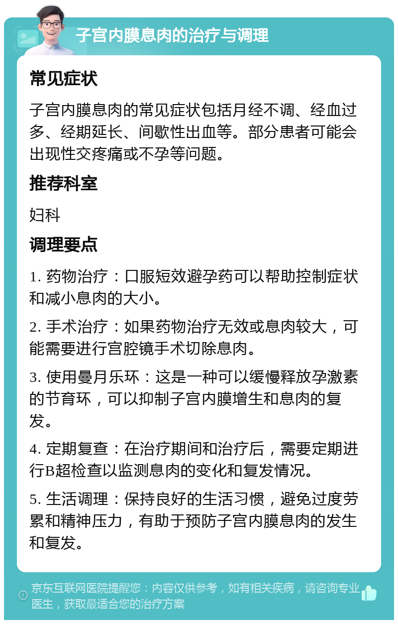 子宫内膜息肉的治疗与调理 常见症状 子宫内膜息肉的常见症状包括月经不调、经血过多、经期延长、间歇性出血等。部分患者可能会出现性交疼痛或不孕等问题。 推荐科室 妇科 调理要点 1. 药物治疗：口服短效避孕药可以帮助控制症状和减小息肉的大小。 2. 手术治疗：如果药物治疗无效或息肉较大，可能需要进行宫腔镜手术切除息肉。 3. 使用曼月乐环：这是一种可以缓慢释放孕激素的节育环，可以抑制子宫内膜增生和息肉的复发。 4. 定期复查：在治疗期间和治疗后，需要定期进行B超检查以监测息肉的变化和复发情况。 5. 生活调理：保持良好的生活习惯，避免过度劳累和精神压力，有助于预防子宫内膜息肉的发生和复发。