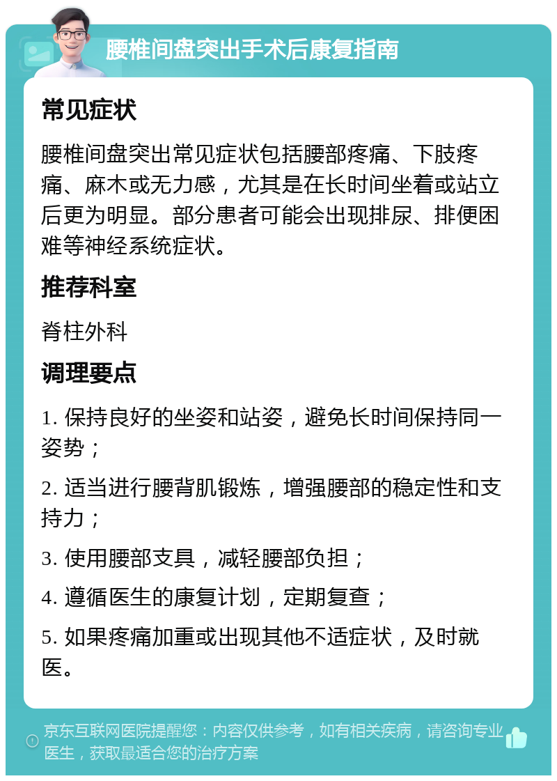 腰椎间盘突出手术后康复指南 常见症状 腰椎间盘突出常见症状包括腰部疼痛、下肢疼痛、麻木或无力感，尤其是在长时间坐着或站立后更为明显。部分患者可能会出现排尿、排便困难等神经系统症状。 推荐科室 脊柱外科 调理要点 1. 保持良好的坐姿和站姿，避免长时间保持同一姿势； 2. 适当进行腰背肌锻炼，增强腰部的稳定性和支持力； 3. 使用腰部支具，减轻腰部负担； 4. 遵循医生的康复计划，定期复查； 5. 如果疼痛加重或出现其他不适症状，及时就医。