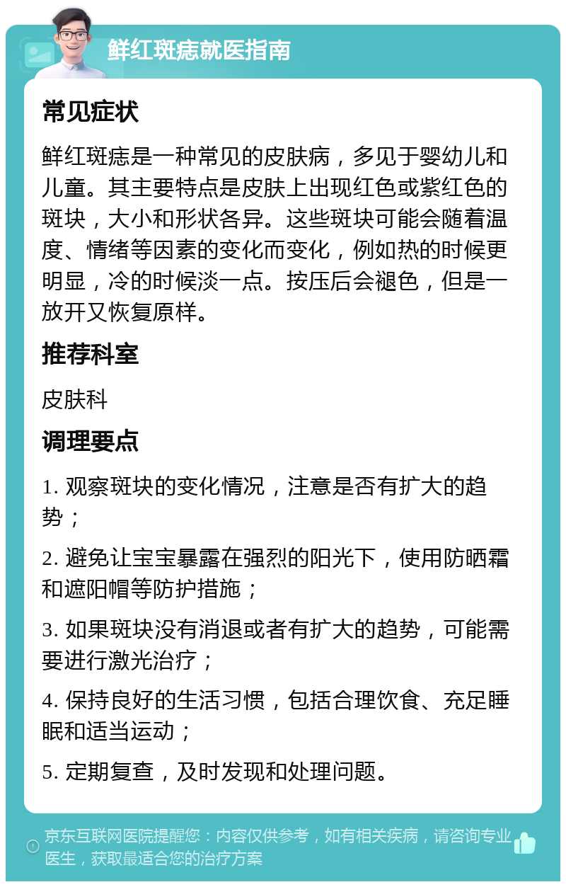 鲜红斑痣就医指南 常见症状 鲜红斑痣是一种常见的皮肤病，多见于婴幼儿和儿童。其主要特点是皮肤上出现红色或紫红色的斑块，大小和形状各异。这些斑块可能会随着温度、情绪等因素的变化而变化，例如热的时候更明显，冷的时候淡一点。按压后会褪色，但是一放开又恢复原样。 推荐科室 皮肤科 调理要点 1. 观察斑块的变化情况，注意是否有扩大的趋势； 2. 避免让宝宝暴露在强烈的阳光下，使用防晒霜和遮阳帽等防护措施； 3. 如果斑块没有消退或者有扩大的趋势，可能需要进行激光治疗； 4. 保持良好的生活习惯，包括合理饮食、充足睡眠和适当运动； 5. 定期复查，及时发现和处理问题。