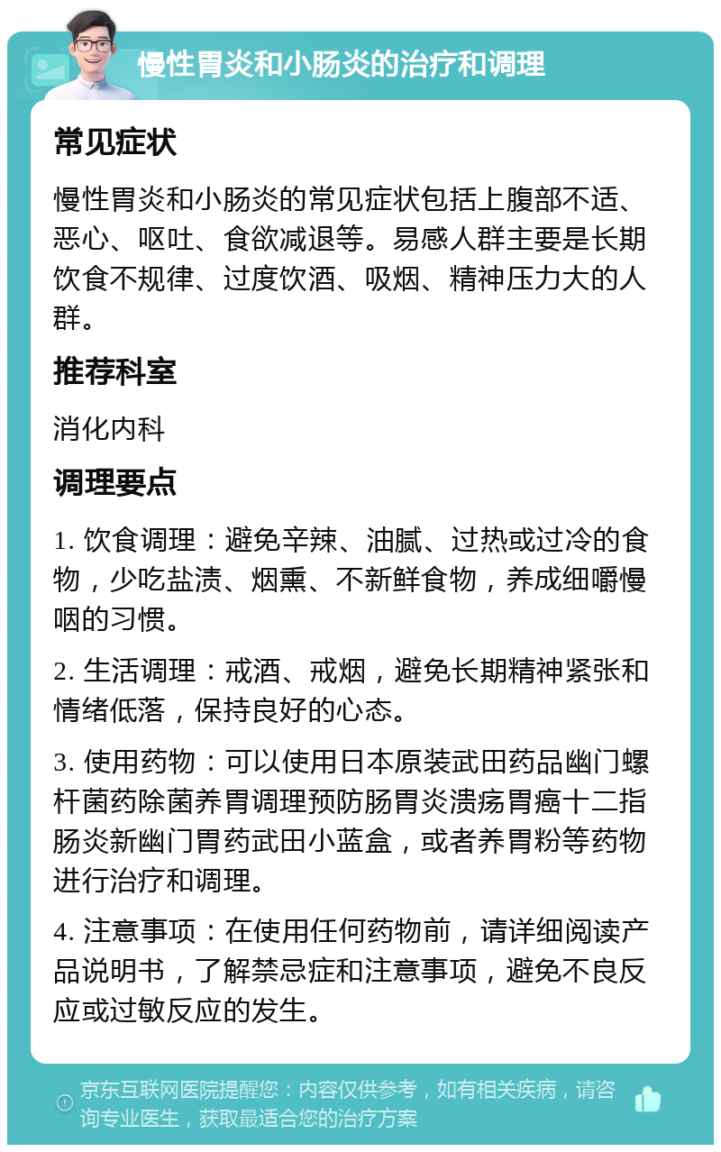 慢性胃炎和小肠炎的治疗和调理 常见症状 慢性胃炎和小肠炎的常见症状包括上腹部不适、恶心、呕吐、食欲减退等。易感人群主要是长期饮食不规律、过度饮酒、吸烟、精神压力大的人群。 推荐科室 消化内科 调理要点 1. 饮食调理：避免辛辣、油腻、过热或过冷的食物，少吃盐渍、烟熏、不新鲜食物，养成细嚼慢咽的习惯。 2. 生活调理：戒酒、戒烟，避免长期精神紧张和情绪低落，保持良好的心态。 3. 使用药物：可以使用日本原装武田药品幽门螺杆菌药除菌养胃调理预防肠胃炎溃疡胃癌十二指肠炎新幽门胃药武田小蓝盒，或者养胃粉等药物进行治疗和调理。 4. 注意事项：在使用任何药物前，请详细阅读产品说明书，了解禁忌症和注意事项，避免不良反应或过敏反应的发生。