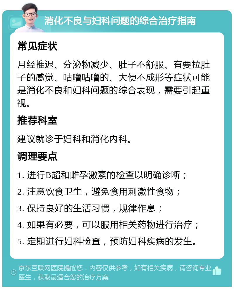 消化不良与妇科问题的综合治疗指南 常见症状 月经推迟、分泌物减少、肚子不舒服、有要拉肚子的感觉、咕噜咕噜的、大便不成形等症状可能是消化不良和妇科问题的综合表现，需要引起重视。 推荐科室 建议就诊于妇科和消化内科。 调理要点 1. 进行B超和雌孕激素的检查以明确诊断； 2. 注意饮食卫生，避免食用刺激性食物； 3. 保持良好的生活习惯，规律作息； 4. 如果有必要，可以服用相关药物进行治疗； 5. 定期进行妇科检查，预防妇科疾病的发生。