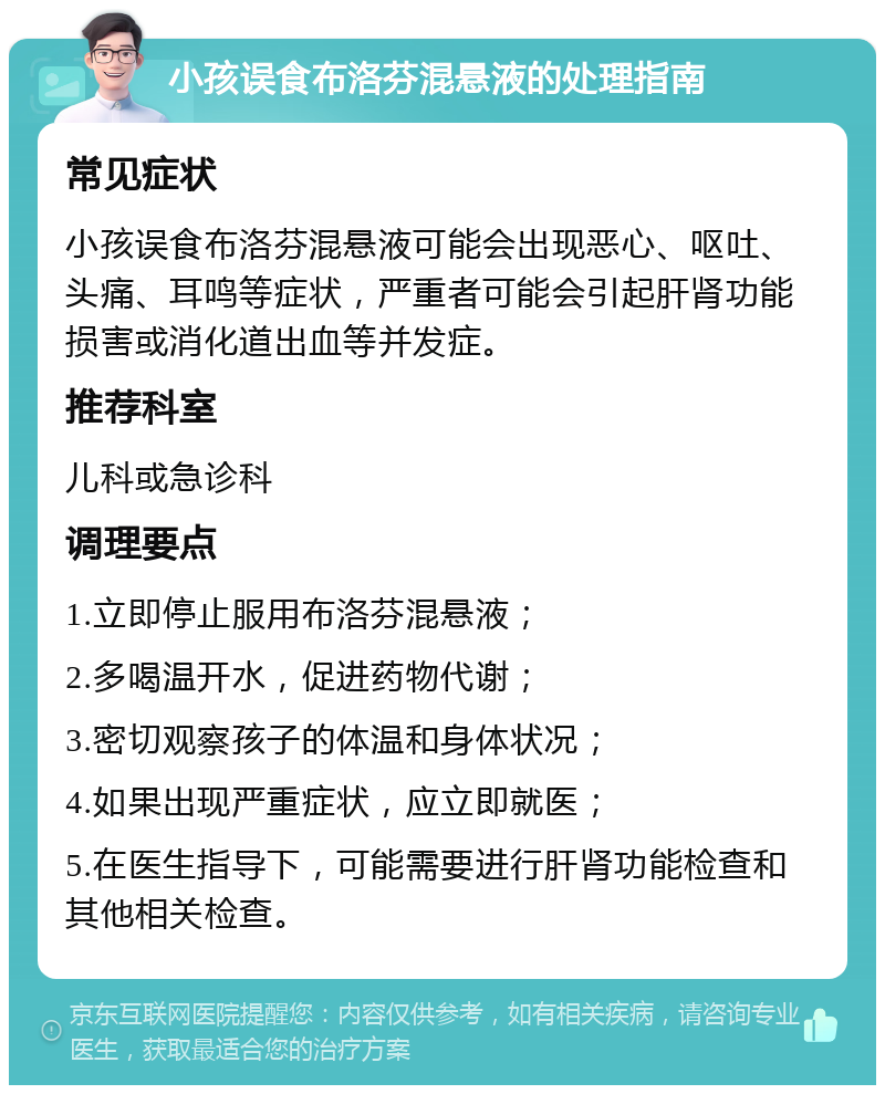 小孩误食布洛芬混悬液的处理指南 常见症状 小孩误食布洛芬混悬液可能会出现恶心、呕吐、头痛、耳鸣等症状，严重者可能会引起肝肾功能损害或消化道出血等并发症。 推荐科室 儿科或急诊科 调理要点 1.立即停止服用布洛芬混悬液； 2.多喝温开水，促进药物代谢； 3.密切观察孩子的体温和身体状况； 4.如果出现严重症状，应立即就医； 5.在医生指导下，可能需要进行肝肾功能检查和其他相关检查。