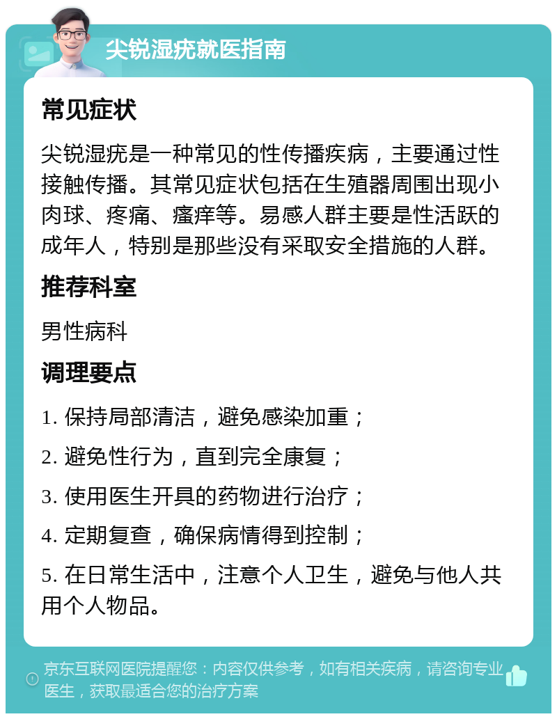 尖锐湿疣就医指南 常见症状 尖锐湿疣是一种常见的性传播疾病，主要通过性接触传播。其常见症状包括在生殖器周围出现小肉球、疼痛、瘙痒等。易感人群主要是性活跃的成年人，特别是那些没有采取安全措施的人群。 推荐科室 男性病科 调理要点 1. 保持局部清洁，避免感染加重； 2. 避免性行为，直到完全康复； 3. 使用医生开具的药物进行治疗； 4. 定期复查，确保病情得到控制； 5. 在日常生活中，注意个人卫生，避免与他人共用个人物品。