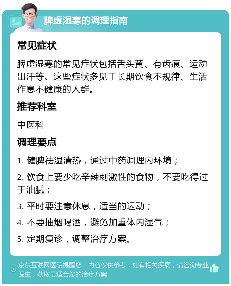 脾虚湿寒的调理指南 常见症状 脾虚湿寒的常见症状包括舌头黄、有齿痕、运动出汗等。这些症状多见于长期饮食不规律、生活作息不健康的人群。 推荐科室 中医科 调理要点 1. 健脾祛湿清热，通过中药调理内环境； 2. 饮食上要少吃辛辣刺激性的食物，不要吃得过于油腻； 3. 平时要注意休息，适当的运动； 4. 不要抽烟喝酒，避免加重体内湿气； 5. 定期复诊，调整治疗方案。