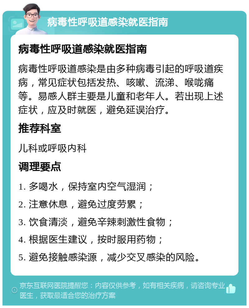 病毒性呼吸道感染就医指南 病毒性呼吸道感染就医指南 病毒性呼吸道感染是由多种病毒引起的呼吸道疾病，常见症状包括发热、咳嗽、流涕、喉咙痛等。易感人群主要是儿童和老年人。若出现上述症状，应及时就医，避免延误治疗。 推荐科室 儿科或呼吸内科 调理要点 1. 多喝水，保持室内空气湿润； 2. 注意休息，避免过度劳累； 3. 饮食清淡，避免辛辣刺激性食物； 4. 根据医生建议，按时服用药物； 5. 避免接触感染源，减少交叉感染的风险。