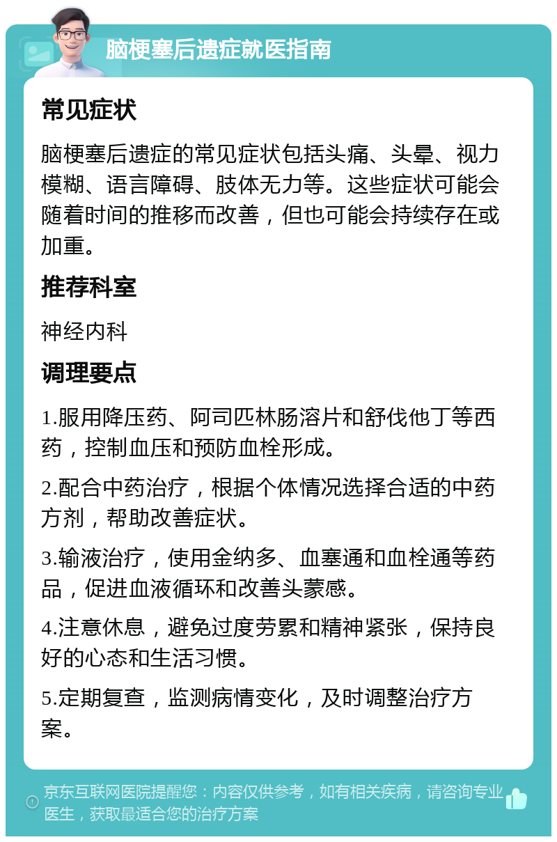 脑梗塞后遗症就医指南 常见症状 脑梗塞后遗症的常见症状包括头痛、头晕、视力模糊、语言障碍、肢体无力等。这些症状可能会随着时间的推移而改善，但也可能会持续存在或加重。 推荐科室 神经内科 调理要点 1.服用降压药、阿司匹林肠溶片和舒伐他丁等西药，控制血压和预防血栓形成。 2.配合中药治疗，根据个体情况选择合适的中药方剂，帮助改善症状。 3.输液治疗，使用金纳多、血塞通和血栓通等药品，促进血液循环和改善头蒙感。 4.注意休息，避免过度劳累和精神紧张，保持良好的心态和生活习惯。 5.定期复查，监测病情变化，及时调整治疗方案。