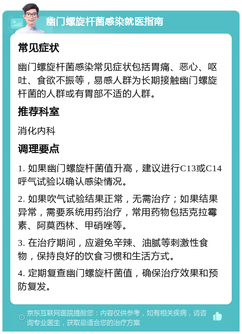 幽门螺旋杆菌感染就医指南 常见症状 幽门螺旋杆菌感染常见症状包括胃痛、恶心、呕吐、食欲不振等，易感人群为长期接触幽门螺旋杆菌的人群或有胃部不适的人群。 推荐科室 消化内科 调理要点 1. 如果幽门螺旋杆菌值升高，建议进行C13或C14呼气试验以确认感染情况。 2. 如果吹气试验结果正常，无需治疗；如果结果异常，需要系统用药治疗，常用药物包括克拉霉素、阿莫西林、甲硝唑等。 3. 在治疗期间，应避免辛辣、油腻等刺激性食物，保持良好的饮食习惯和生活方式。 4. 定期复查幽门螺旋杆菌值，确保治疗效果和预防复发。