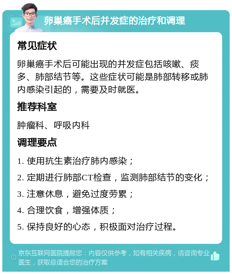 卵巢癌手术后并发症的治疗和调理 常见症状 卵巢癌手术后可能出现的并发症包括咳嗽、痰多、肺部结节等。这些症状可能是肺部转移或肺内感染引起的，需要及时就医。 推荐科室 肿瘤科、呼吸内科 调理要点 1. 使用抗生素治疗肺内感染； 2. 定期进行肺部CT检查，监测肺部结节的变化； 3. 注意休息，避免过度劳累； 4. 合理饮食，增强体质； 5. 保持良好的心态，积极面对治疗过程。