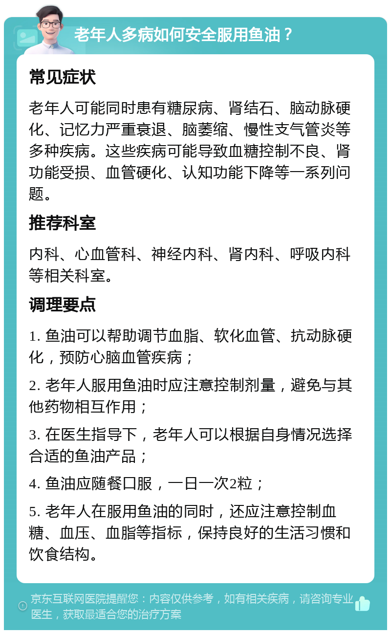 老年人多病如何安全服用鱼油？ 常见症状 老年人可能同时患有糖尿病、肾结石、脑动脉硬化、记忆力严重衰退、脑萎缩、慢性支气管炎等多种疾病。这些疾病可能导致血糖控制不良、肾功能受损、血管硬化、认知功能下降等一系列问题。 推荐科室 内科、心血管科、神经内科、肾内科、呼吸内科等相关科室。 调理要点 1. 鱼油可以帮助调节血脂、软化血管、抗动脉硬化，预防心脑血管疾病； 2. 老年人服用鱼油时应注意控制剂量，避免与其他药物相互作用； 3. 在医生指导下，老年人可以根据自身情况选择合适的鱼油产品； 4. 鱼油应随餐口服，一日一次2粒； 5. 老年人在服用鱼油的同时，还应注意控制血糖、血压、血脂等指标，保持良好的生活习惯和饮食结构。