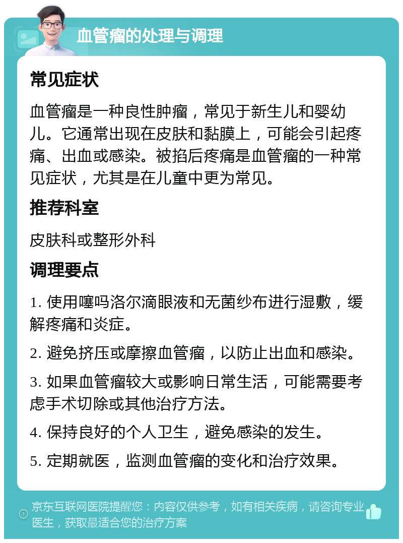 血管瘤的处理与调理 常见症状 血管瘤是一种良性肿瘤，常见于新生儿和婴幼儿。它通常出现在皮肤和黏膜上，可能会引起疼痛、出血或感染。被掐后疼痛是血管瘤的一种常见症状，尤其是在儿童中更为常见。 推荐科室 皮肤科或整形外科 调理要点 1. 使用噻吗洛尔滴眼液和无菌纱布进行湿敷，缓解疼痛和炎症。 2. 避免挤压或摩擦血管瘤，以防止出血和感染。 3. 如果血管瘤较大或影响日常生活，可能需要考虑手术切除或其他治疗方法。 4. 保持良好的个人卫生，避免感染的发生。 5. 定期就医，监测血管瘤的变化和治疗效果。