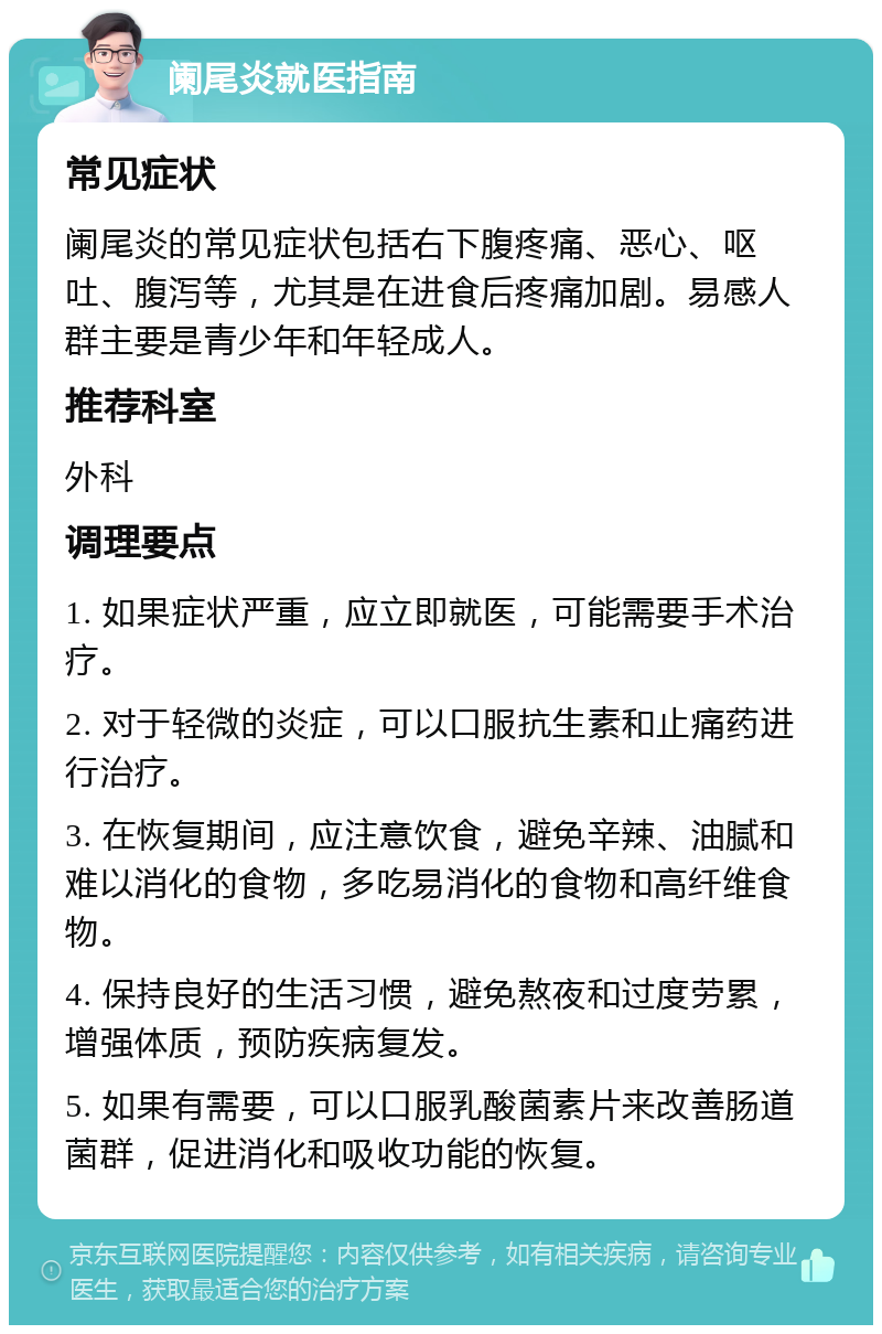 阑尾炎就医指南 常见症状 阑尾炎的常见症状包括右下腹疼痛、恶心、呕吐、腹泻等，尤其是在进食后疼痛加剧。易感人群主要是青少年和年轻成人。 推荐科室 外科 调理要点 1. 如果症状严重，应立即就医，可能需要手术治疗。 2. 对于轻微的炎症，可以口服抗生素和止痛药进行治疗。 3. 在恢复期间，应注意饮食，避免辛辣、油腻和难以消化的食物，多吃易消化的食物和高纤维食物。 4. 保持良好的生活习惯，避免熬夜和过度劳累，增强体质，预防疾病复发。 5. 如果有需要，可以口服乳酸菌素片来改善肠道菌群，促进消化和吸收功能的恢复。