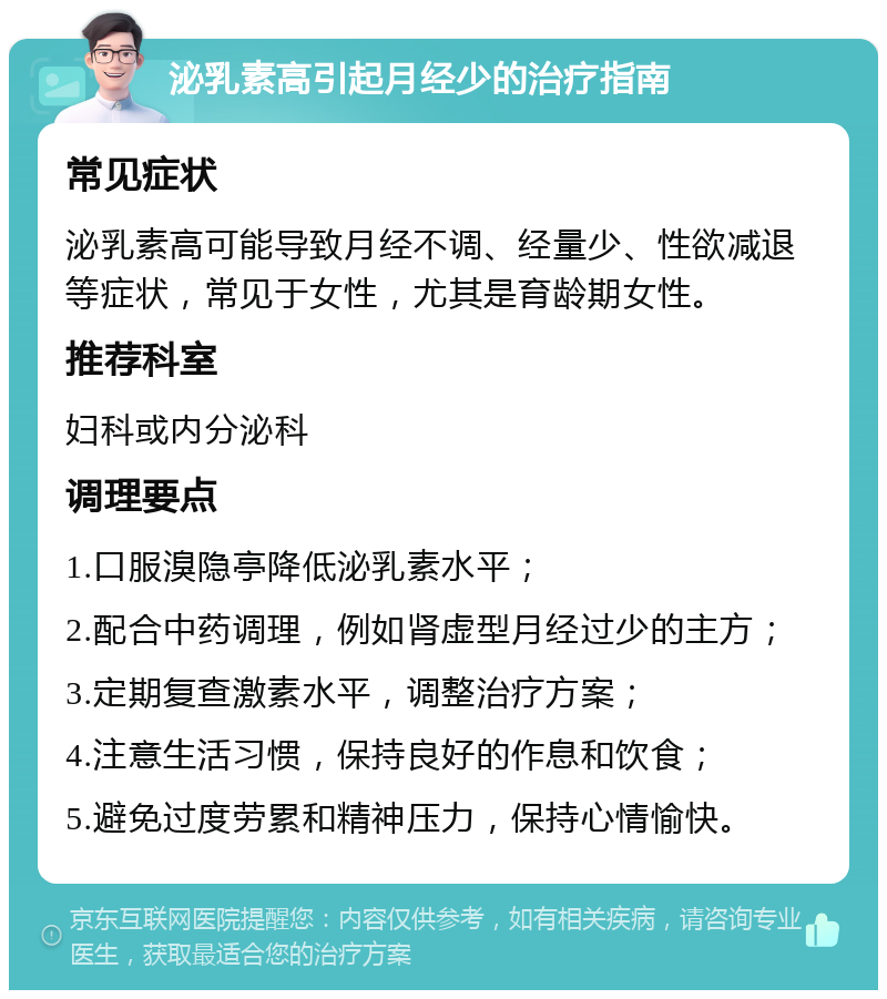 泌乳素高引起月经少的治疗指南 常见症状 泌乳素高可能导致月经不调、经量少、性欲减退等症状，常见于女性，尤其是育龄期女性。 推荐科室 妇科或内分泌科 调理要点 1.口服溴隐亭降低泌乳素水平； 2.配合中药调理，例如肾虚型月经过少的主方； 3.定期复查激素水平，调整治疗方案； 4.注意生活习惯，保持良好的作息和饮食； 5.避免过度劳累和精神压力，保持心情愉快。