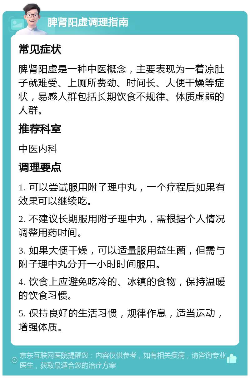 脾肾阳虚调理指南 常见症状 脾肾阳虚是一种中医概念，主要表现为一着凉肚子就难受、上厕所费劲、时间长、大便干燥等症状，易感人群包括长期饮食不规律、体质虚弱的人群。 推荐科室 中医内科 调理要点 1. 可以尝试服用附子理中丸，一个疗程后如果有效果可以继续吃。 2. 不建议长期服用附子理中丸，需根据个人情况调整用药时间。 3. 如果大便干燥，可以适量服用益生菌，但需与附子理中丸分开一小时时间服用。 4. 饮食上应避免吃冷的、冰镇的食物，保持温暖的饮食习惯。 5. 保持良好的生活习惯，规律作息，适当运动，增强体质。