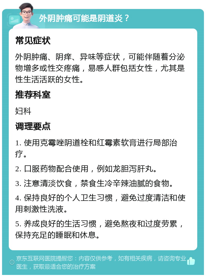 外阴肿痛可能是阴道炎？ 常见症状 外阴肿痛、阴痒、异味等症状，可能伴随着分泌物增多或性交疼痛，易感人群包括女性，尤其是性生活活跃的女性。 推荐科室 妇科 调理要点 1. 使用克霉唑阴道栓和红霉素软膏进行局部治疗。 2. 口服药物配合使用，例如龙胆泻肝丸。 3. 注意清淡饮食，禁食生冷辛辣油腻的食物。 4. 保持良好的个人卫生习惯，避免过度清洁和使用刺激性洗液。 5. 养成良好的生活习惯，避免熬夜和过度劳累，保持充足的睡眠和休息。