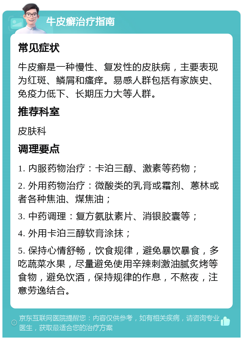 牛皮癣治疗指南 常见症状 牛皮癣是一种慢性、复发性的皮肤病，主要表现为红斑、鳞屑和瘙痒。易感人群包括有家族史、免疫力低下、长期压力大等人群。 推荐科室 皮肤科 调理要点 1. 内服药物治疗：卡泊三醇、激素等药物； 2. 外用药物治疗：微酸类的乳膏或霜剂、蒽林或者各种焦油、煤焦油； 3. 中药调理：复方氨肽素片、消银胶囊等； 4. 外用卡泊三醇软膏涂抹； 5. 保持心情舒畅，饮食规律，避免暴饮暴食，多吃蔬菜水果，尽量避免使用辛辣刺激油腻炙烤等食物，避免饮酒，保持规律的作息，不熬夜，注意劳逸结合。