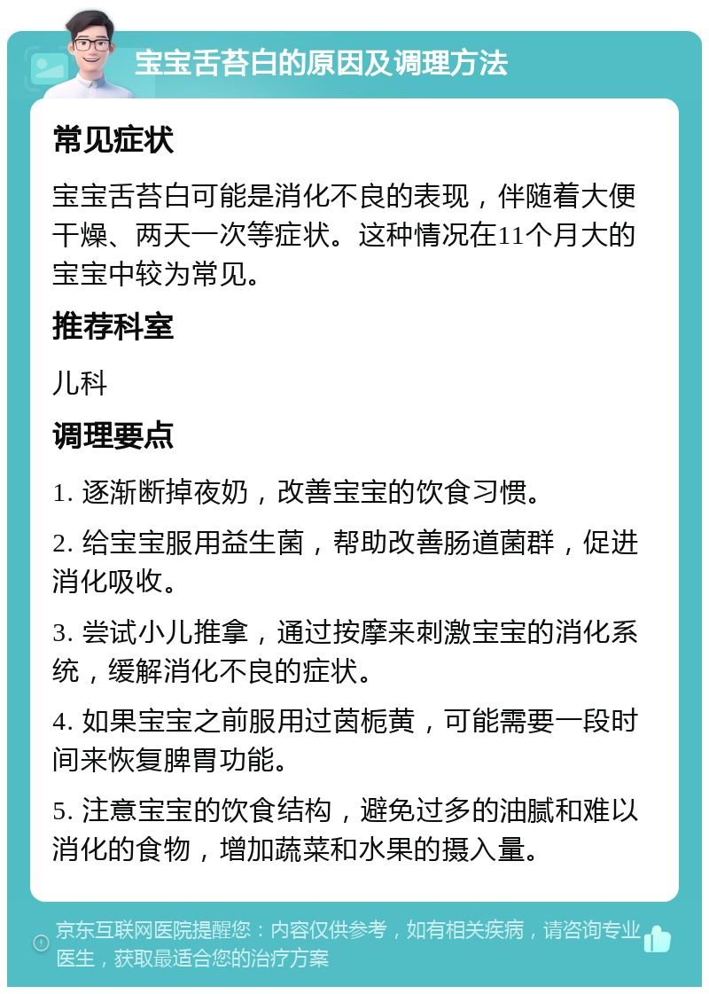 宝宝舌苔白的原因及调理方法 常见症状 宝宝舌苔白可能是消化不良的表现，伴随着大便干燥、两天一次等症状。这种情况在11个月大的宝宝中较为常见。 推荐科室 儿科 调理要点 1. 逐渐断掉夜奶，改善宝宝的饮食习惯。 2. 给宝宝服用益生菌，帮助改善肠道菌群，促进消化吸收。 3. 尝试小儿推拿，通过按摩来刺激宝宝的消化系统，缓解消化不良的症状。 4. 如果宝宝之前服用过茵栀黄，可能需要一段时间来恢复脾胃功能。 5. 注意宝宝的饮食结构，避免过多的油腻和难以消化的食物，增加蔬菜和水果的摄入量。