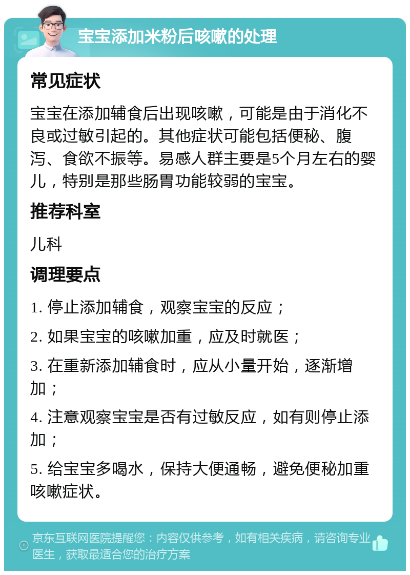 宝宝添加米粉后咳嗽的处理 常见症状 宝宝在添加辅食后出现咳嗽，可能是由于消化不良或过敏引起的。其他症状可能包括便秘、腹泻、食欲不振等。易感人群主要是5个月左右的婴儿，特别是那些肠胃功能较弱的宝宝。 推荐科室 儿科 调理要点 1. 停止添加辅食，观察宝宝的反应； 2. 如果宝宝的咳嗽加重，应及时就医； 3. 在重新添加辅食时，应从小量开始，逐渐增加； 4. 注意观察宝宝是否有过敏反应，如有则停止添加； 5. 给宝宝多喝水，保持大便通畅，避免便秘加重咳嗽症状。