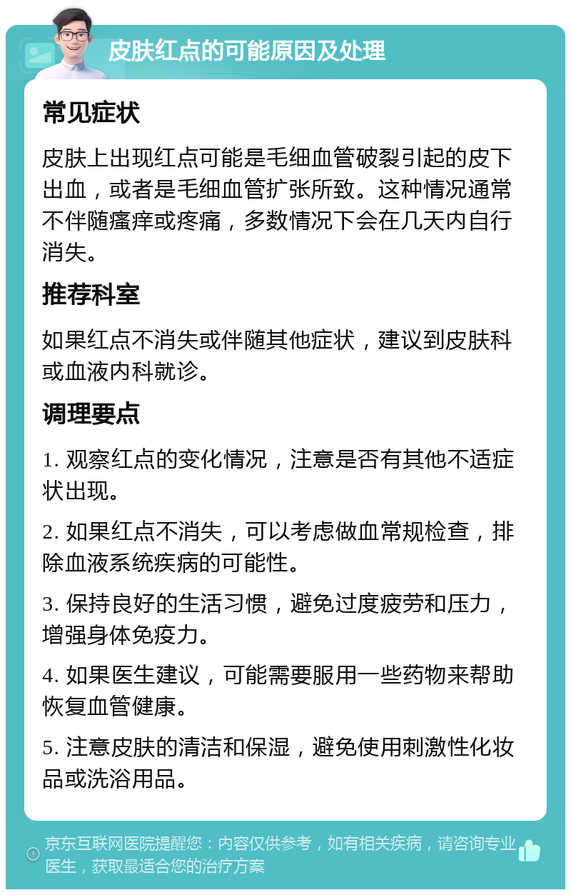 皮肤红点的可能原因及处理 常见症状 皮肤上出现红点可能是毛细血管破裂引起的皮下出血，或者是毛细血管扩张所致。这种情况通常不伴随瘙痒或疼痛，多数情况下会在几天内自行消失。 推荐科室 如果红点不消失或伴随其他症状，建议到皮肤科或血液内科就诊。 调理要点 1. 观察红点的变化情况，注意是否有其他不适症状出现。 2. 如果红点不消失，可以考虑做血常规检查，排除血液系统疾病的可能性。 3. 保持良好的生活习惯，避免过度疲劳和压力，增强身体免疫力。 4. 如果医生建议，可能需要服用一些药物来帮助恢复血管健康。 5. 注意皮肤的清洁和保湿，避免使用刺激性化妆品或洗浴用品。