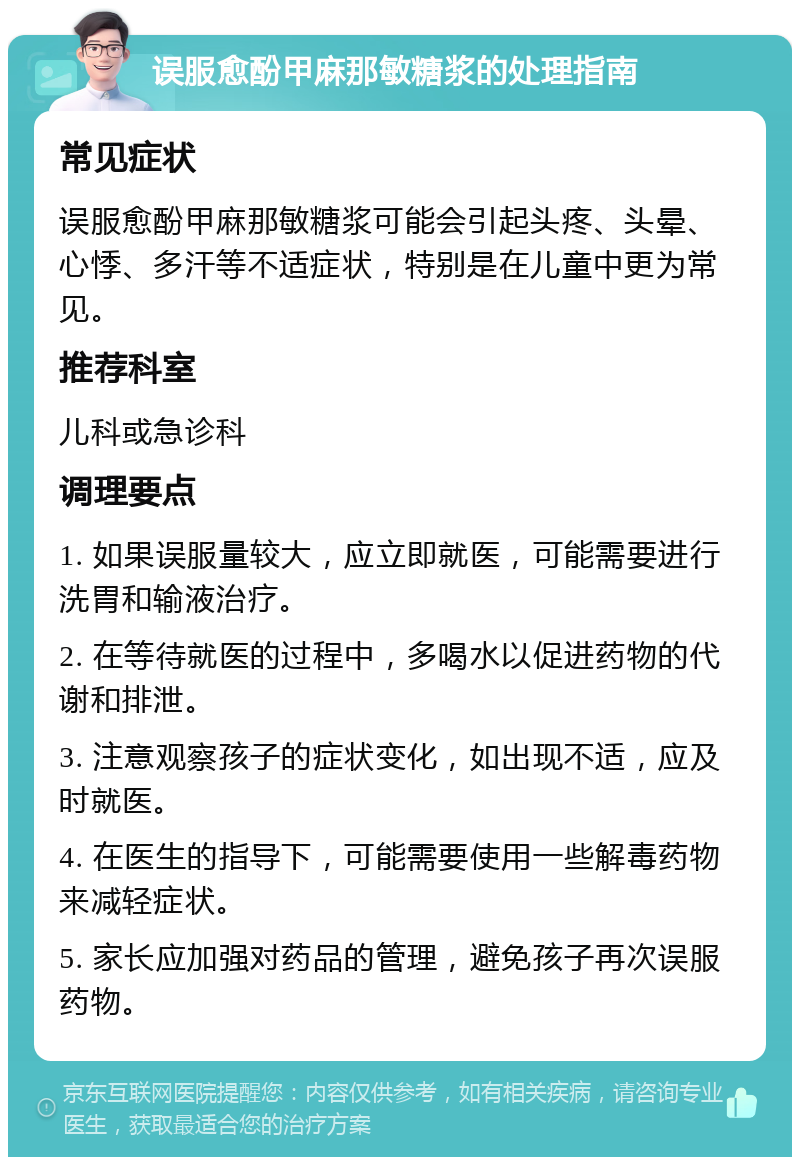 误服愈酚甲麻那敏糖浆的处理指南 常见症状 误服愈酚甲麻那敏糖浆可能会引起头疼、头晕、心悸、多汗等不适症状，特别是在儿童中更为常见。 推荐科室 儿科或急诊科 调理要点 1. 如果误服量较大，应立即就医，可能需要进行洗胃和输液治疗。 2. 在等待就医的过程中，多喝水以促进药物的代谢和排泄。 3. 注意观察孩子的症状变化，如出现不适，应及时就医。 4. 在医生的指导下，可能需要使用一些解毒药物来减轻症状。 5. 家长应加强对药品的管理，避免孩子再次误服药物。