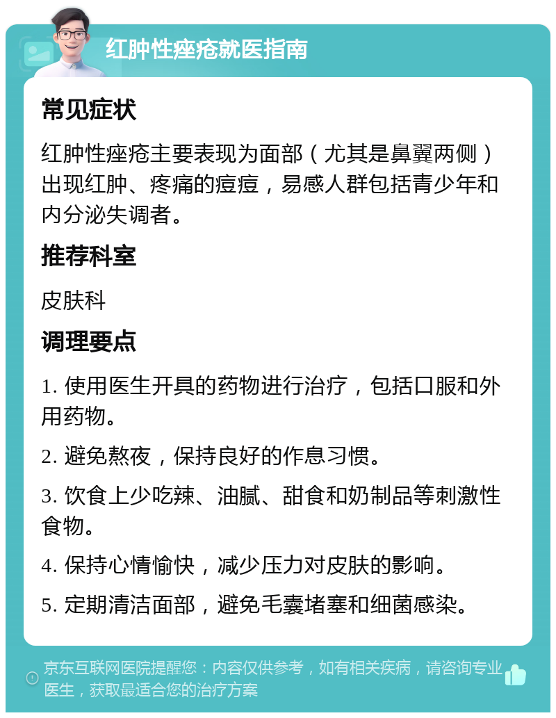 红肿性痤疮就医指南 常见症状 红肿性痤疮主要表现为面部（尤其是鼻翼两侧）出现红肿、疼痛的痘痘，易感人群包括青少年和内分泌失调者。 推荐科室 皮肤科 调理要点 1. 使用医生开具的药物进行治疗，包括口服和外用药物。 2. 避免熬夜，保持良好的作息习惯。 3. 饮食上少吃辣、油腻、甜食和奶制品等刺激性食物。 4. 保持心情愉快，减少压力对皮肤的影响。 5. 定期清洁面部，避免毛囊堵塞和细菌感染。