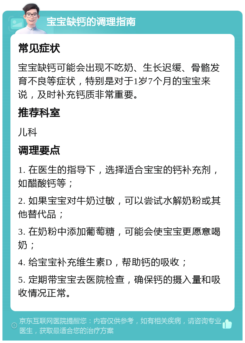 宝宝缺钙的调理指南 常见症状 宝宝缺钙可能会出现不吃奶、生长迟缓、骨骼发育不良等症状，特别是对于1岁7个月的宝宝来说，及时补充钙质非常重要。 推荐科室 儿科 调理要点 1. 在医生的指导下，选择适合宝宝的钙补充剂，如醋酸钙等； 2. 如果宝宝对牛奶过敏，可以尝试水解奶粉或其他替代品； 3. 在奶粉中添加葡萄糖，可能会使宝宝更愿意喝奶； 4. 给宝宝补充维生素D，帮助钙的吸收； 5. 定期带宝宝去医院检查，确保钙的摄入量和吸收情况正常。