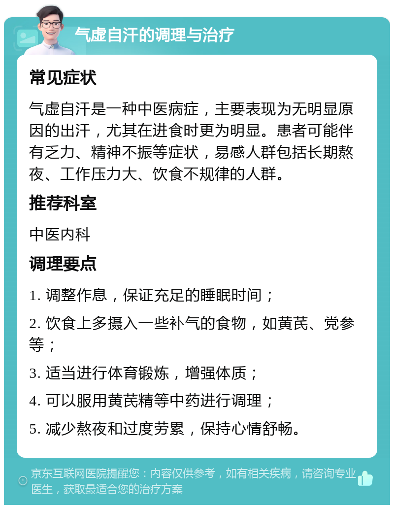 气虚自汗的调理与治疗 常见症状 气虚自汗是一种中医病症，主要表现为无明显原因的出汗，尤其在进食时更为明显。患者可能伴有乏力、精神不振等症状，易感人群包括长期熬夜、工作压力大、饮食不规律的人群。 推荐科室 中医内科 调理要点 1. 调整作息，保证充足的睡眠时间； 2. 饮食上多摄入一些补气的食物，如黄芪、党参等； 3. 适当进行体育锻炼，增强体质； 4. 可以服用黄芪精等中药进行调理； 5. 减少熬夜和过度劳累，保持心情舒畅。