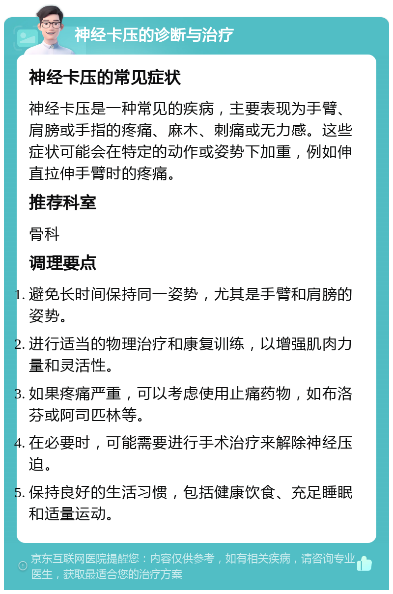 神经卡压的诊断与治疗 神经卡压的常见症状 神经卡压是一种常见的疾病，主要表现为手臂、肩膀或手指的疼痛、麻木、刺痛或无力感。这些症状可能会在特定的动作或姿势下加重，例如伸直拉伸手臂时的疼痛。 推荐科室 骨科 调理要点 避免长时间保持同一姿势，尤其是手臂和肩膀的姿势。 进行适当的物理治疗和康复训练，以增强肌肉力量和灵活性。 如果疼痛严重，可以考虑使用止痛药物，如布洛芬或阿司匹林等。 在必要时，可能需要进行手术治疗来解除神经压迫。 保持良好的生活习惯，包括健康饮食、充足睡眠和适量运动。