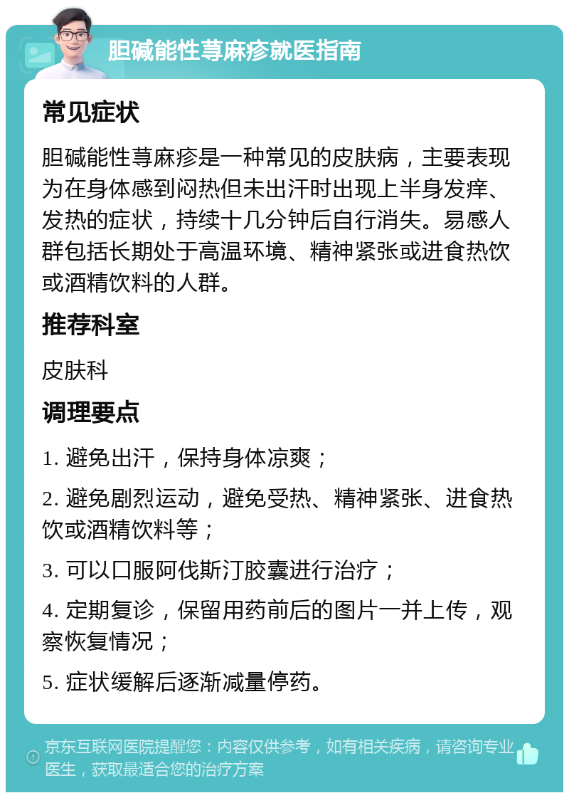 胆碱能性荨麻疹就医指南 常见症状 胆碱能性荨麻疹是一种常见的皮肤病，主要表现为在身体感到闷热但未出汗时出现上半身发痒、发热的症状，持续十几分钟后自行消失。易感人群包括长期处于高温环境、精神紧张或进食热饮或酒精饮料的人群。 推荐科室 皮肤科 调理要点 1. 避免出汗，保持身体凉爽； 2. 避免剧烈运动，避免受热、精神紧张、进食热饮或酒精饮料等； 3. 可以口服阿伐斯汀胶囊进行治疗； 4. 定期复诊，保留用药前后的图片一并上传，观察恢复情况； 5. 症状缓解后逐渐减量停药。