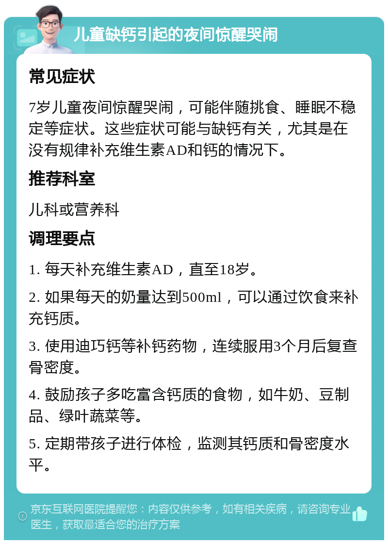 儿童缺钙引起的夜间惊醒哭闹 常见症状 7岁儿童夜间惊醒哭闹，可能伴随挑食、睡眠不稳定等症状。这些症状可能与缺钙有关，尤其是在没有规律补充维生素AD和钙的情况下。 推荐科室 儿科或营养科 调理要点 1. 每天补充维生素AD，直至18岁。 2. 如果每天的奶量达到500ml，可以通过饮食来补充钙质。 3. 使用迪巧钙等补钙药物，连续服用3个月后复查骨密度。 4. 鼓励孩子多吃富含钙质的食物，如牛奶、豆制品、绿叶蔬菜等。 5. 定期带孩子进行体检，监测其钙质和骨密度水平。