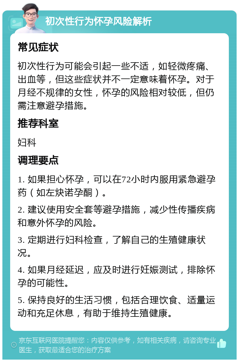 初次性行为怀孕风险解析 常见症状 初次性行为可能会引起一些不适，如轻微疼痛、出血等，但这些症状并不一定意味着怀孕。对于月经不规律的女性，怀孕的风险相对较低，但仍需注意避孕措施。 推荐科室 妇科 调理要点 1. 如果担心怀孕，可以在72小时内服用紧急避孕药（如左炔诺孕酮）。 2. 建议使用安全套等避孕措施，减少性传播疾病和意外怀孕的风险。 3. 定期进行妇科检查，了解自己的生殖健康状况。 4. 如果月经延迟，应及时进行妊娠测试，排除怀孕的可能性。 5. 保持良好的生活习惯，包括合理饮食、适量运动和充足休息，有助于维持生殖健康。