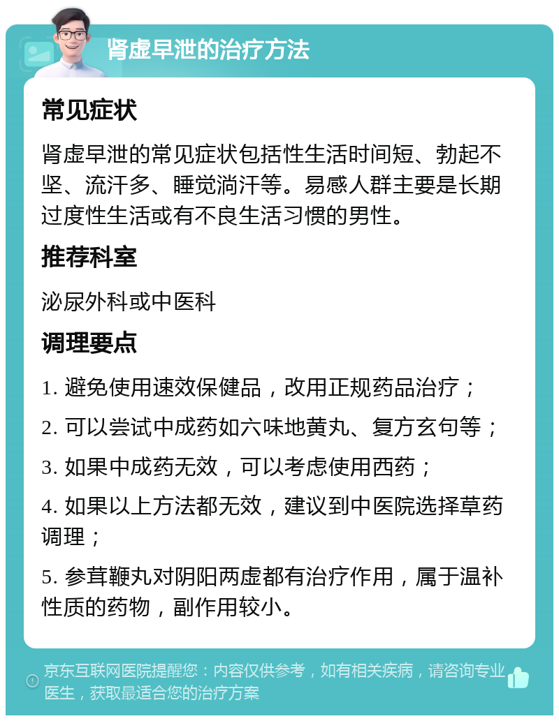 肾虚早泄的治疗方法 常见症状 肾虚早泄的常见症状包括性生活时间短、勃起不坚、流汗多、睡觉淌汗等。易感人群主要是长期过度性生活或有不良生活习惯的男性。 推荐科室 泌尿外科或中医科 调理要点 1. 避免使用速效保健品，改用正规药品治疗； 2. 可以尝试中成药如六味地黄丸、复方玄句等； 3. 如果中成药无效，可以考虑使用西药； 4. 如果以上方法都无效，建议到中医院选择草药调理； 5. 参茸鞭丸对阴阳两虚都有治疗作用，属于温补性质的药物，副作用较小。