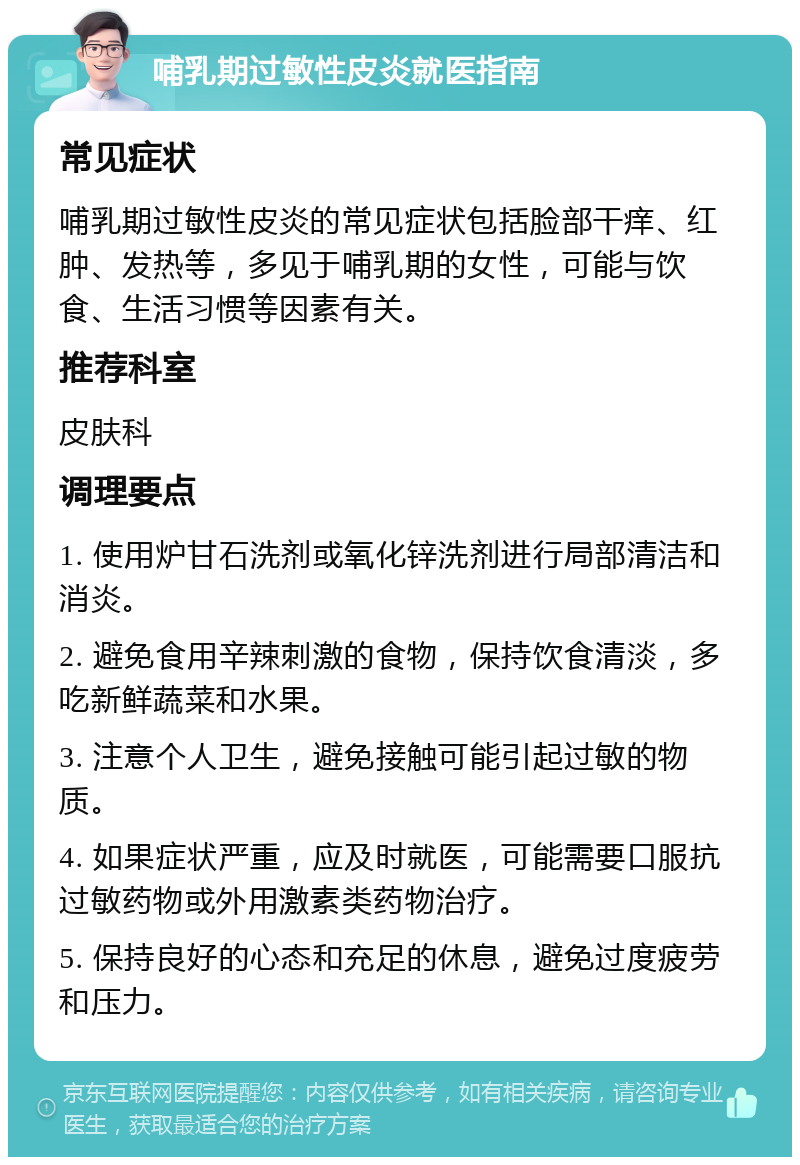 哺乳期过敏性皮炎就医指南 常见症状 哺乳期过敏性皮炎的常见症状包括脸部干痒、红肿、发热等，多见于哺乳期的女性，可能与饮食、生活习惯等因素有关。 推荐科室 皮肤科 调理要点 1. 使用炉甘石洗剂或氧化锌洗剂进行局部清洁和消炎。 2. 避免食用辛辣刺激的食物，保持饮食清淡，多吃新鲜蔬菜和水果。 3. 注意个人卫生，避免接触可能引起过敏的物质。 4. 如果症状严重，应及时就医，可能需要口服抗过敏药物或外用激素类药物治疗。 5. 保持良好的心态和充足的休息，避免过度疲劳和压力。