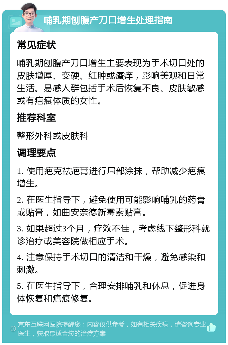 哺乳期刨腹产刀口增生处理指南 常见症状 哺乳期刨腹产刀口增生主要表现为手术切口处的皮肤增厚、变硬、红肿或瘙痒，影响美观和日常生活。易感人群包括手术后恢复不良、皮肤敏感或有疤痕体质的女性。 推荐科室 整形外科或皮肤科 调理要点 1. 使用疤克祛疤膏进行局部涂抹，帮助减少疤痕增生。 2. 在医生指导下，避免使用可能影响哺乳的药膏或贴膏，如曲安奈德新霉素贴膏。 3. 如果超过3个月，疗效不佳，考虑线下整形科就诊治疗或美容院做相应手术。 4. 注意保持手术切口的清洁和干燥，避免感染和刺激。 5. 在医生指导下，合理安排哺乳和休息，促进身体恢复和疤痕修复。