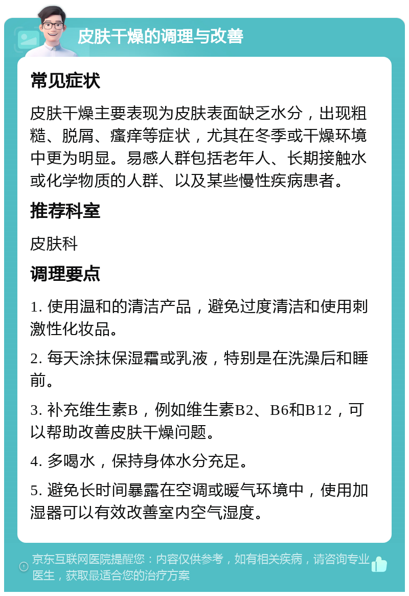 皮肤干燥的调理与改善 常见症状 皮肤干燥主要表现为皮肤表面缺乏水分，出现粗糙、脱屑、瘙痒等症状，尤其在冬季或干燥环境中更为明显。易感人群包括老年人、长期接触水或化学物质的人群、以及某些慢性疾病患者。 推荐科室 皮肤科 调理要点 1. 使用温和的清洁产品，避免过度清洁和使用刺激性化妆品。 2. 每天涂抹保湿霜或乳液，特别是在洗澡后和睡前。 3. 补充维生素B，例如维生素B2、B6和B12，可以帮助改善皮肤干燥问题。 4. 多喝水，保持身体水分充足。 5. 避免长时间暴露在空调或暖气环境中，使用加湿器可以有效改善室内空气湿度。