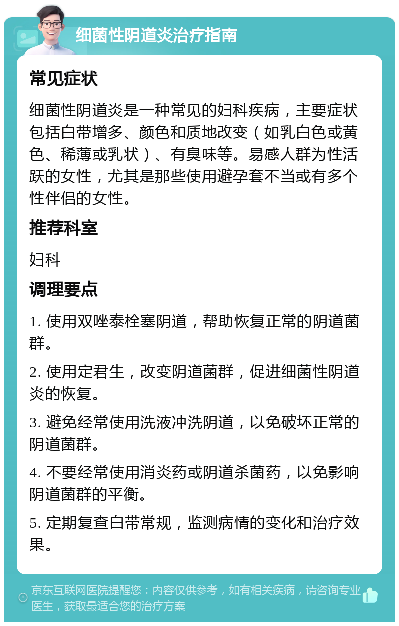 细菌性阴道炎治疗指南 常见症状 细菌性阴道炎是一种常见的妇科疾病，主要症状包括白带增多、颜色和质地改变（如乳白色或黄色、稀薄或乳状）、有臭味等。易感人群为性活跃的女性，尤其是那些使用避孕套不当或有多个性伴侣的女性。 推荐科室 妇科 调理要点 1. 使用双唑泰栓塞阴道，帮助恢复正常的阴道菌群。 2. 使用定君生，改变阴道菌群，促进细菌性阴道炎的恢复。 3. 避免经常使用洗液冲洗阴道，以免破坏正常的阴道菌群。 4. 不要经常使用消炎药或阴道杀菌药，以免影响阴道菌群的平衡。 5. 定期复查白带常规，监测病情的变化和治疗效果。