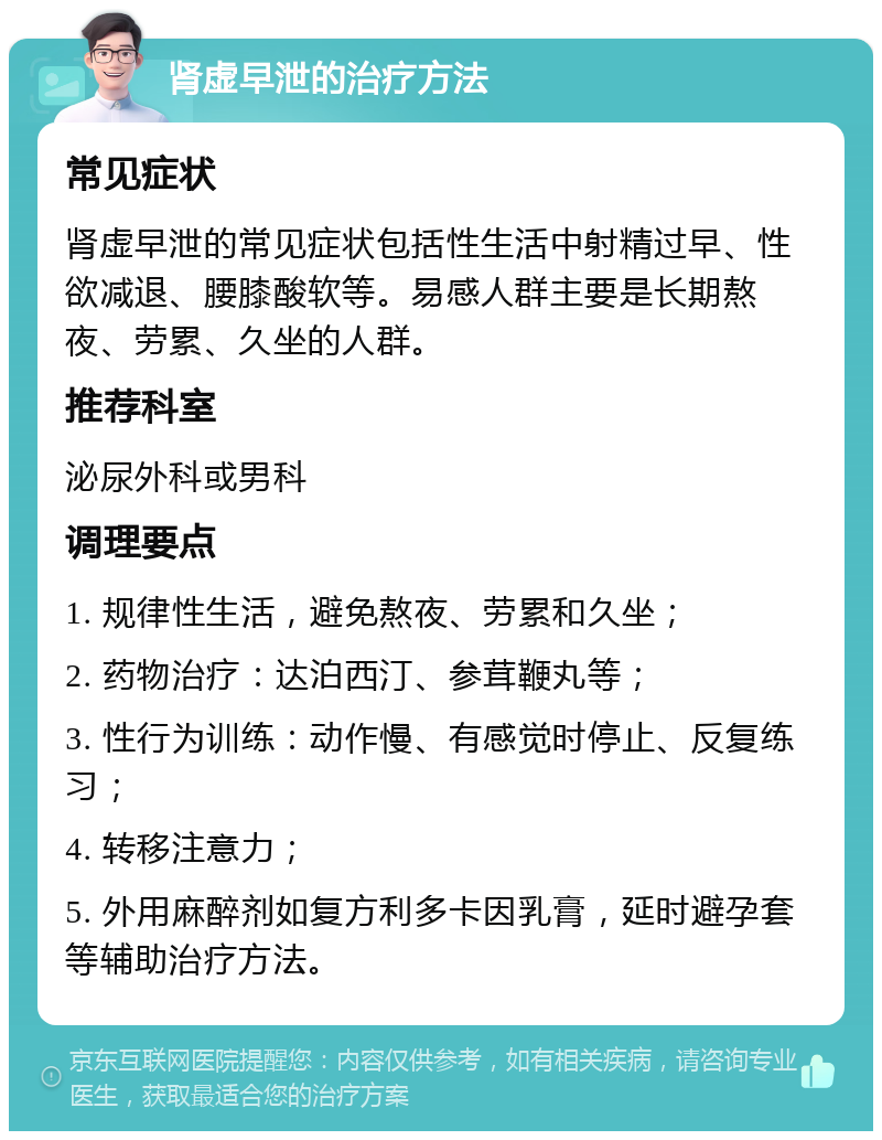 肾虚早泄的治疗方法 常见症状 肾虚早泄的常见症状包括性生活中射精过早、性欲减退、腰膝酸软等。易感人群主要是长期熬夜、劳累、久坐的人群。 推荐科室 泌尿外科或男科 调理要点 1. 规律性生活，避免熬夜、劳累和久坐； 2. 药物治疗：达泊西汀、参茸鞭丸等； 3. 性行为训练：动作慢、有感觉时停止、反复练习； 4. 转移注意力； 5. 外用麻醉剂如复方利多卡因乳膏，延时避孕套等辅助治疗方法。