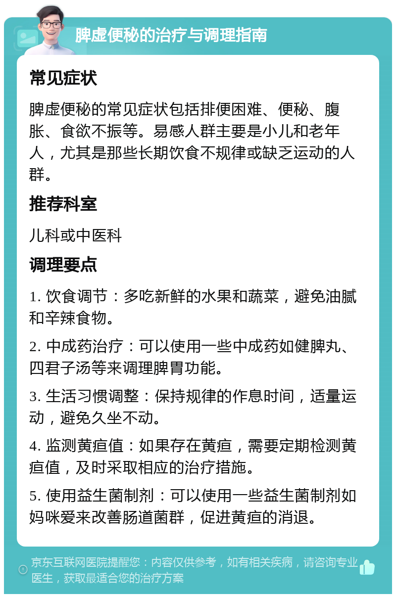 脾虚便秘的治疗与调理指南 常见症状 脾虚便秘的常见症状包括排便困难、便秘、腹胀、食欲不振等。易感人群主要是小儿和老年人，尤其是那些长期饮食不规律或缺乏运动的人群。 推荐科室 儿科或中医科 调理要点 1. 饮食调节：多吃新鲜的水果和蔬菜，避免油腻和辛辣食物。 2. 中成药治疗：可以使用一些中成药如健脾丸、四君子汤等来调理脾胃功能。 3. 生活习惯调整：保持规律的作息时间，适量运动，避免久坐不动。 4. 监测黄疸值：如果存在黄疸，需要定期检测黄疸值，及时采取相应的治疗措施。 5. 使用益生菌制剂：可以使用一些益生菌制剂如妈咪爱来改善肠道菌群，促进黄疸的消退。