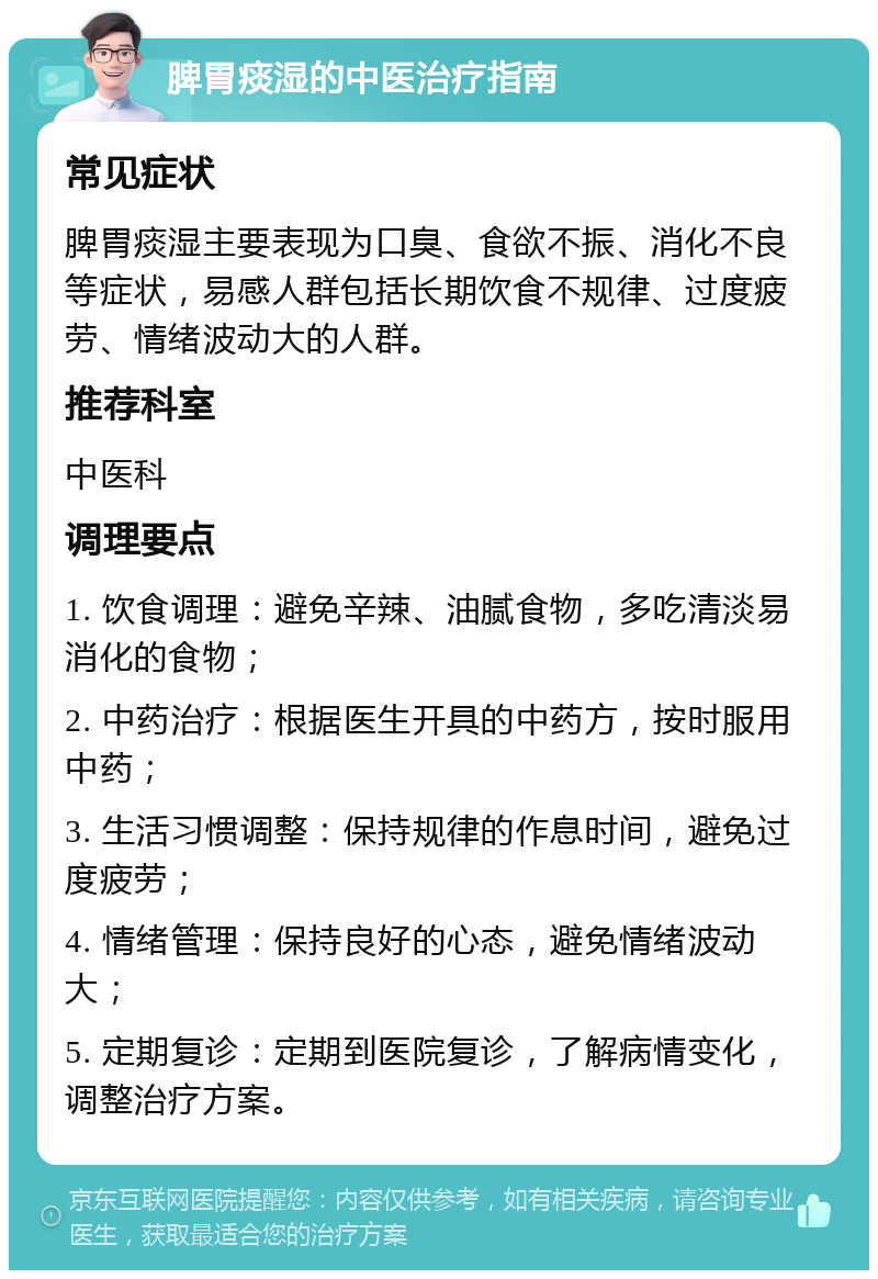 脾胃痰湿的中医治疗指南 常见症状 脾胃痰湿主要表现为口臭、食欲不振、消化不良等症状，易感人群包括长期饮食不规律、过度疲劳、情绪波动大的人群。 推荐科室 中医科 调理要点 1. 饮食调理：避免辛辣、油腻食物，多吃清淡易消化的食物； 2. 中药治疗：根据医生开具的中药方，按时服用中药； 3. 生活习惯调整：保持规律的作息时间，避免过度疲劳； 4. 情绪管理：保持良好的心态，避免情绪波动大； 5. 定期复诊：定期到医院复诊，了解病情变化，调整治疗方案。