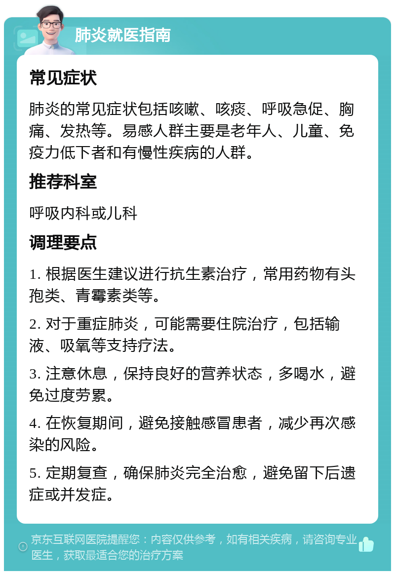 肺炎就医指南 常见症状 肺炎的常见症状包括咳嗽、咳痰、呼吸急促、胸痛、发热等。易感人群主要是老年人、儿童、免疫力低下者和有慢性疾病的人群。 推荐科室 呼吸内科或儿科 调理要点 1. 根据医生建议进行抗生素治疗，常用药物有头孢类、青霉素类等。 2. 对于重症肺炎，可能需要住院治疗，包括输液、吸氧等支持疗法。 3. 注意休息，保持良好的营养状态，多喝水，避免过度劳累。 4. 在恢复期间，避免接触感冒患者，减少再次感染的风险。 5. 定期复查，确保肺炎完全治愈，避免留下后遗症或并发症。