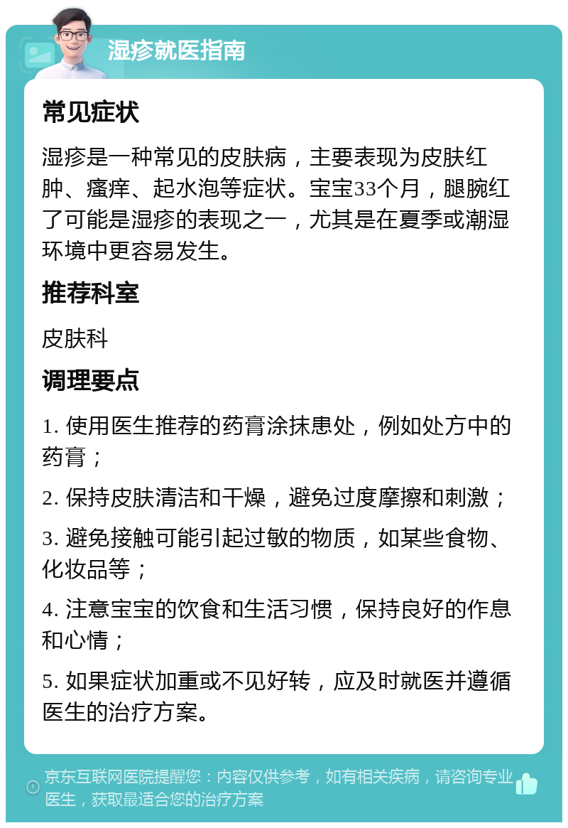 湿疹就医指南 常见症状 湿疹是一种常见的皮肤病，主要表现为皮肤红肿、瘙痒、起水泡等症状。宝宝33个月，腿腕红了可能是湿疹的表现之一，尤其是在夏季或潮湿环境中更容易发生。 推荐科室 皮肤科 调理要点 1. 使用医生推荐的药膏涂抹患处，例如处方中的药膏； 2. 保持皮肤清洁和干燥，避免过度摩擦和刺激； 3. 避免接触可能引起过敏的物质，如某些食物、化妆品等； 4. 注意宝宝的饮食和生活习惯，保持良好的作息和心情； 5. 如果症状加重或不见好转，应及时就医并遵循医生的治疗方案。