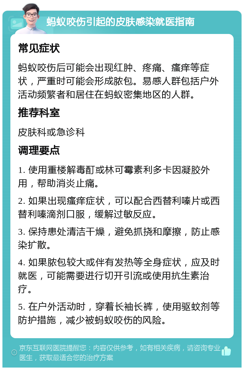 蚂蚁咬伤引起的皮肤感染就医指南 常见症状 蚂蚁咬伤后可能会出现红肿、疼痛、瘙痒等症状，严重时可能会形成脓包。易感人群包括户外活动频繁者和居住在蚂蚁密集地区的人群。 推荐科室 皮肤科或急诊科 调理要点 1. 使用重楼解毒酊或林可霉素利多卡因凝胶外用，帮助消炎止痛。 2. 如果出现瘙痒症状，可以配合西替利嗪片或西替利嗪滴剂口服，缓解过敏反应。 3. 保持患处清洁干燥，避免抓挠和摩擦，防止感染扩散。 4. 如果脓包较大或伴有发热等全身症状，应及时就医，可能需要进行切开引流或使用抗生素治疗。 5. 在户外活动时，穿着长袖长裤，使用驱蚊剂等防护措施，减少被蚂蚁咬伤的风险。